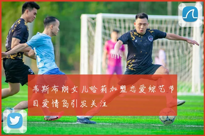 韦斯布朗女儿哈莉加盟恋爱综艺节目爱情岛引发关注