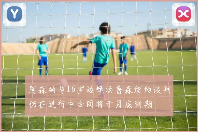 阿森纳与16岁边锋汤普森续约谈判仍在进行中合同将于月底到期
