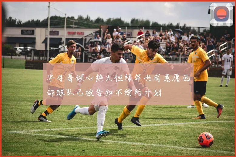 字母哥倾心热火但绿军也有意愿西部球队已被告知不续约计划