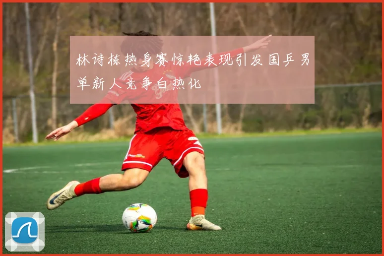 林诗栋热身赛惊艳表现引发国乒男单新人竞争白热化