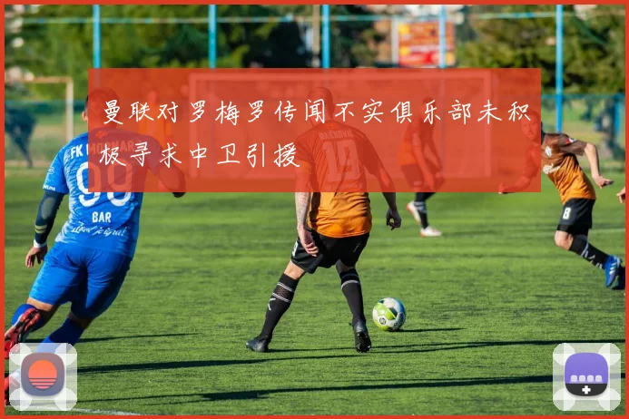 曼联对罗梅罗传闻不实俱乐部未积极寻求中卫引援