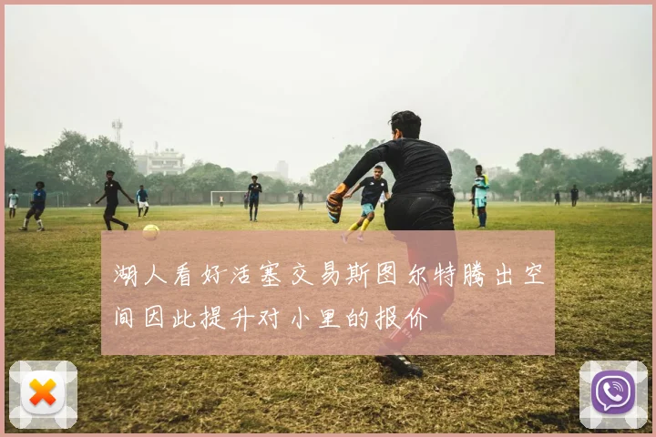 湖人看好活塞交易斯图尔特腾出空间因此提升对小里的报价