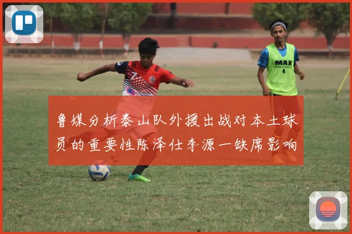 鲁媒分析泰山队外援出战对本土球员的重要性陈泽仕李源一缺席影响显著