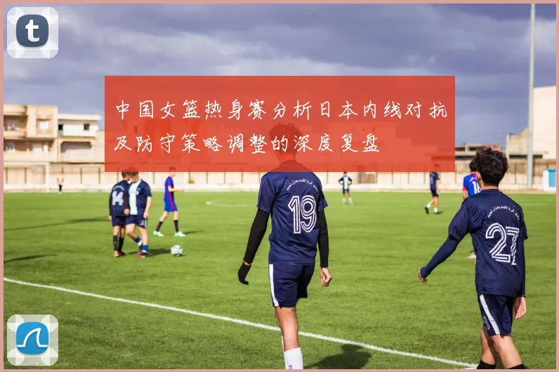 中国女篮热身赛分析日本内线对抗及防守策略调整的深度复盘