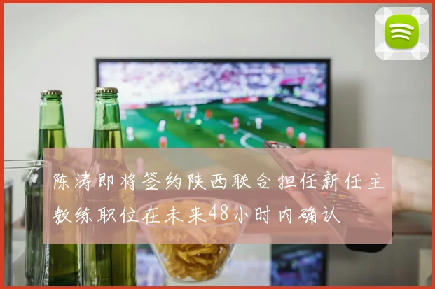 陈涛即将签约陕西联合担任新任主教练职位在未来48小时内确认