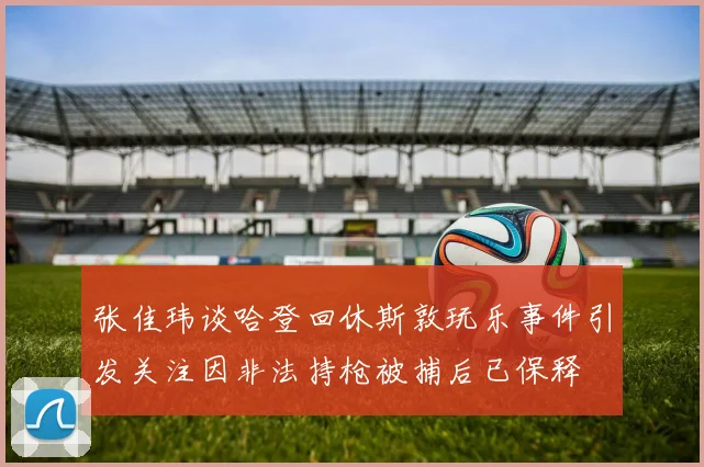 张佳玮谈哈登回休斯敦玩乐事件引发关注因非法持枪被捕后已保释
