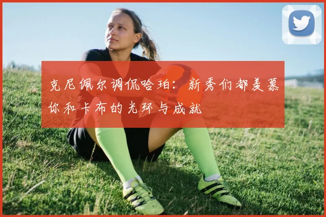 克尼佩尔调侃哈珀：新秀们都羡慕你和卡布的光环与成就