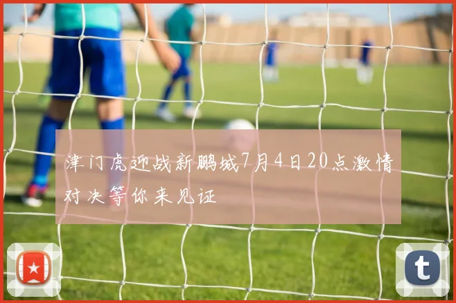 津门虎迎战新鹏城7月4日20点激情对决等你来见证