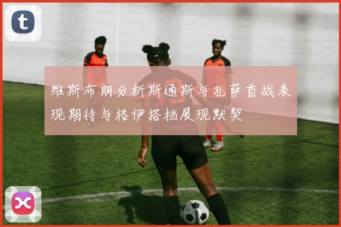 维斯布朗分析斯通斯与孔萨首战表现期待与格伊搭档展现默契