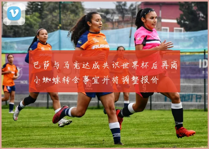 巴萨与马竞达成共识世界杯后再商小蜘蛛转会事宜并将调整报价